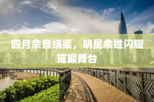 四月余音绕梁，明星余姓闪耀璀璨舞台