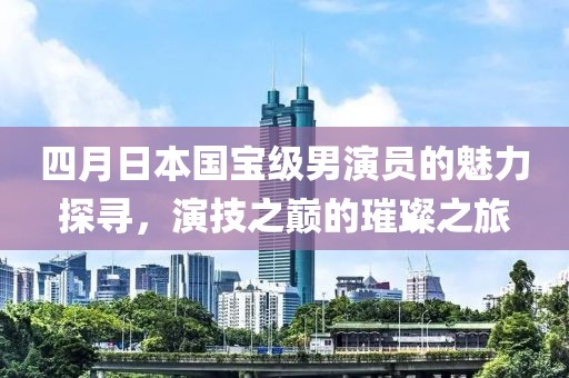 四月日本国宝级男演员的魅力探寻，演技之巅的璀璨之旅