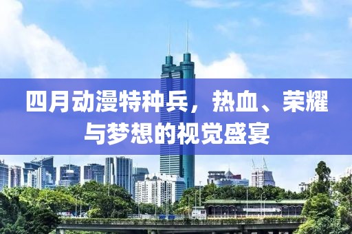 四月动漫特种兵，热血、荣耀与梦想的视觉盛宴