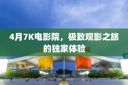4月7K电影院，极致观影之旅的独家体验