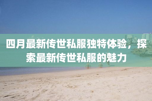 四月最新传世私服独特体验，探索最新传世私服的魅力