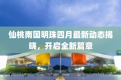 仙桃南国明珠四月最新动态揭晓，开启全新篇章