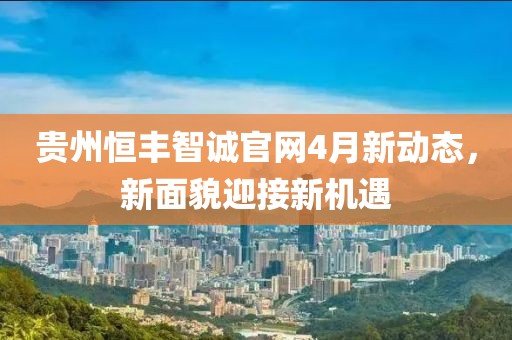 贵州恒丰智诚官网4月新动态，新面貌迎接新机遇