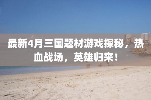 最新4月三国题材游戏探秘，热血战场，英雄归来！