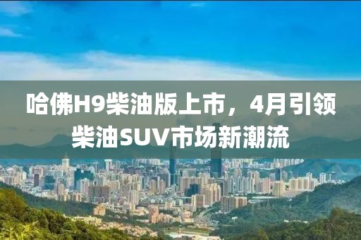 哈佛H9柴油版上市，4月引领柴油SUV市场新潮流