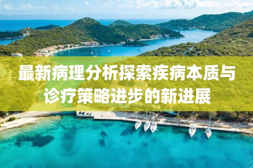 最新病理分析探索疾病本质与诊疗策略进步的新进展