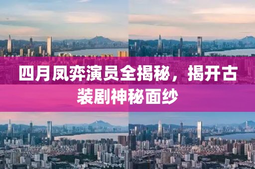 四月凤弈演员全揭秘，揭开古装剧神秘面纱