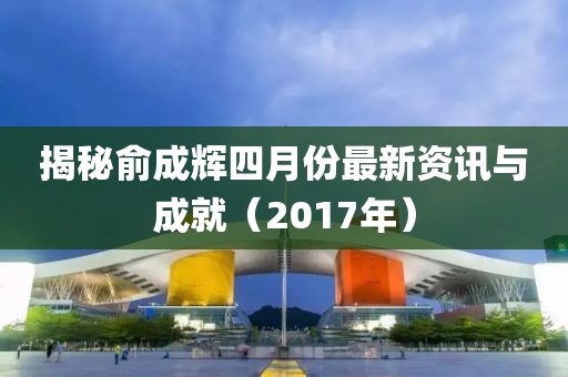 揭秘俞成辉四月份最新资讯与成就（2017年）