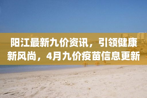 阳江最新九价资讯，引领健康新风尚，4月九价疫苗信息更新