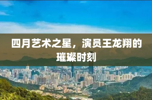 四月艺术之星，演员王龙翔的璀璨时刻