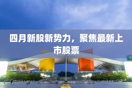 四月新股新势力，聚焦最新上市股票