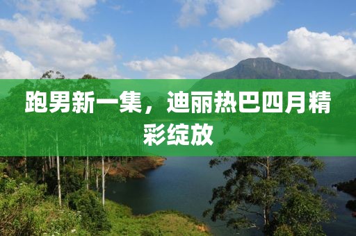 跑男新一集，迪丽热巴四月精彩绽放