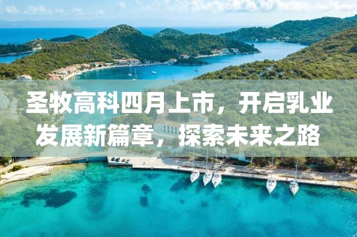 圣牧高科四月上市，开启乳业发展新篇章，探索未来之路