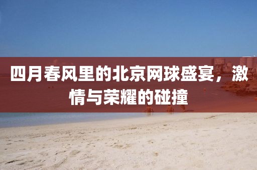 四月春风里的北京网球盛宴，激情与荣耀的碰撞