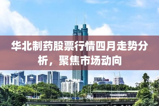 华北制药股票行情四月走势分析，聚焦市场动向