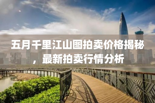 五月千里江山图拍卖价格揭秘，最新拍卖行情分析