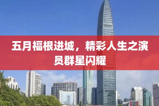 五月福根进城，精彩人生之演员群星闪耀