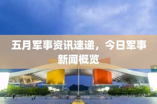 五月军事资讯速递，今日军事新闻概览