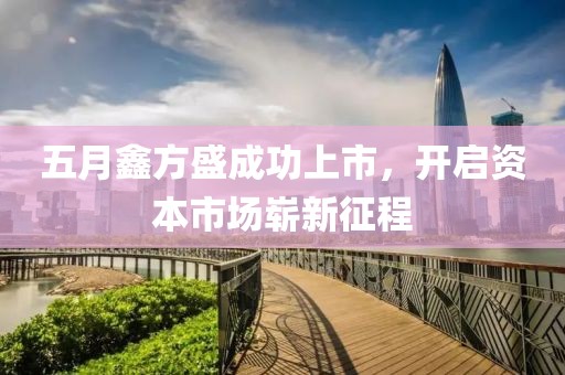 五月鑫方盛成功上市，开启资本市场崭新征程