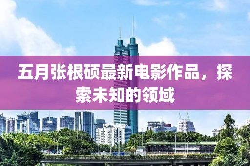 五月张根硕最新电影作品，探索未知的领域