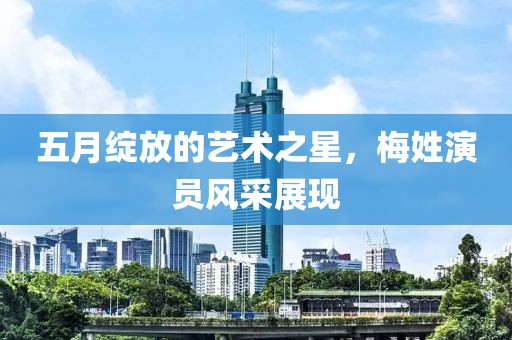 五月绽放的艺术之星，梅姓演员风采展现
