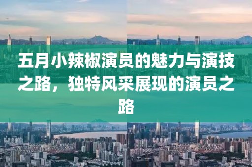 五月小辣椒演员的魅力与演技之路，独特风采展现的演员之路