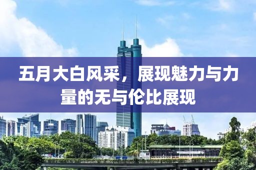 五月大白风采，展现魅力与力量的无与伦比展现
