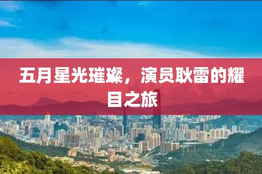 五月星光璀璨，演员耿雷的耀目之旅