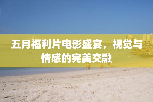 五月福利片电影盛宴，视觉与情感的完美交融