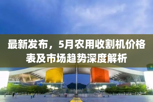 最新发布，5月农用收割机价格表及市场趋势深度解析