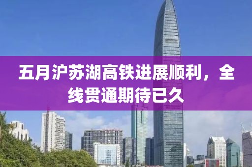 五月沪苏湖高铁进展顺利，全线贯通期待已久