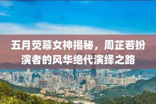 五月荧幕女神揭秘，周芷若扮演者的风华绝代演绎之路