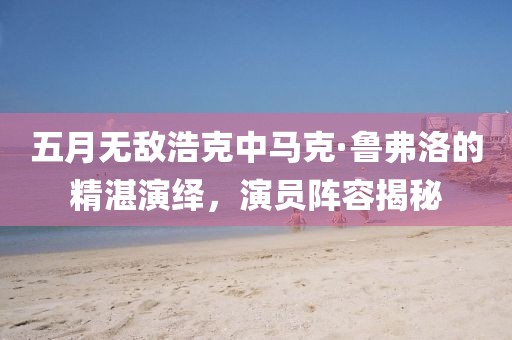 五月无敌浩克中马克·鲁弗洛的精湛演绎，演员阵容揭秘