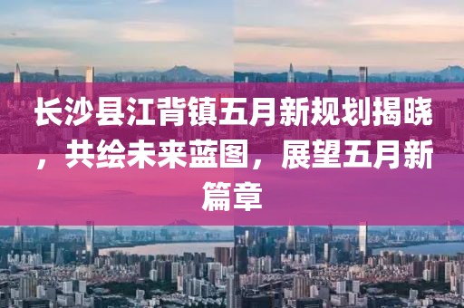长沙县江背镇五月新规划揭晓，共绘未来蓝图，展望五月新篇章