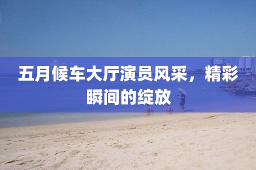 五月候车大厅演员风采，精彩瞬间的绽放