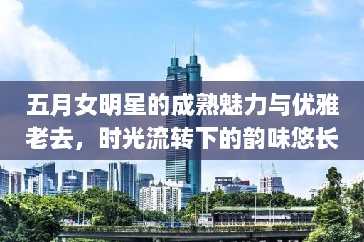 五月女明星的成熟魅力与优雅老去，时光流转下的韵味悠长