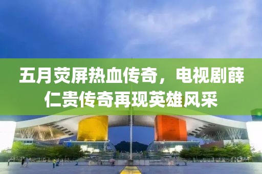 五月荧屏热血传奇，电视剧薛仁贵传奇再现英雄风采