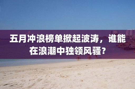 五月冲浪榜单掀起波涛，谁能在浪潮中独领风骚？