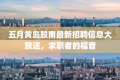 五月黄岛胶南最新招聘信息大放送，求职者的福音