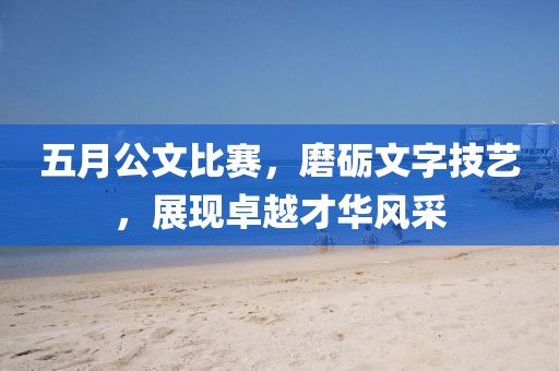 五月公文比赛，磨砺文字技艺，展现卓越才华风采