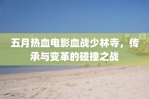 五月热血电影血战少林寺，传承与变革的碰撞之战