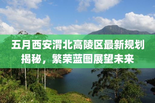 五月西安渭北高陵区最新规划揭秘，繁荣蓝图展望未来