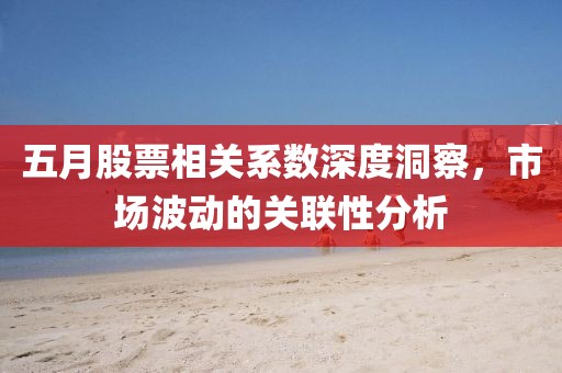 五月股票相关系数深度洞察，市场波动的关联性分析
