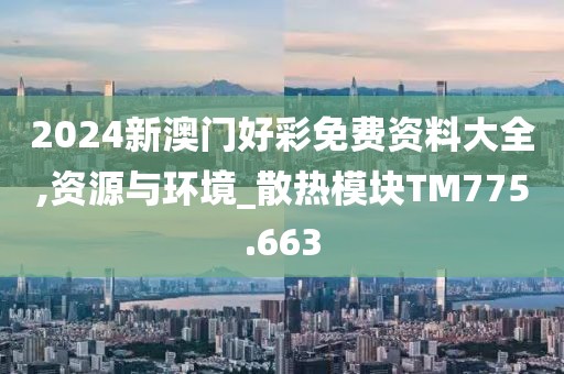 2024新澳门好彩免费资料大全,资源与环境_散热模块TM775.663