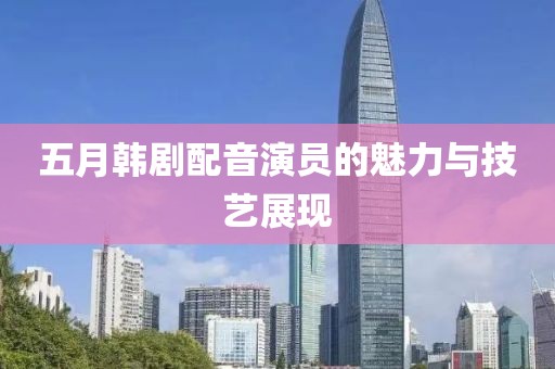 五月韩剧配音演员的魅力与技艺展现