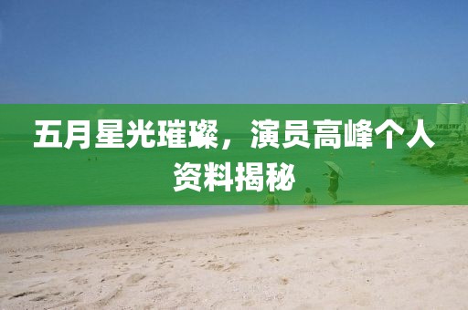 五月星光璀璨，演员高峰个人资料揭秘