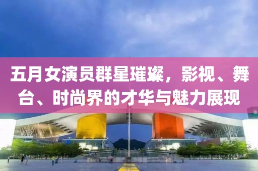 五月女演员群星璀璨，影视、舞台、时尚界的才华与魅力展现