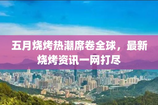 五月烧烤热潮席卷全球，最新烧烤资讯一网打尽