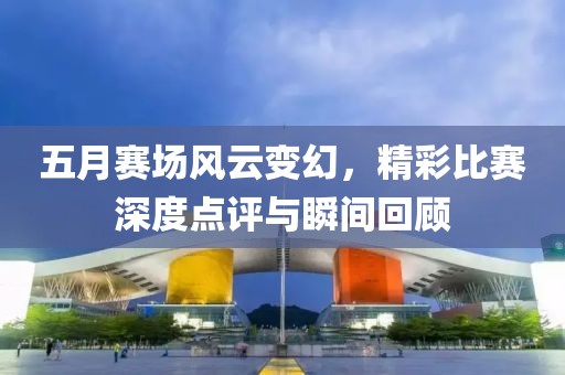 五月赛场风云变幻，精彩比赛深度点评与瞬间回顾