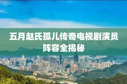 五月赵氏孤儿传奇电视剧演员阵容全揭秘